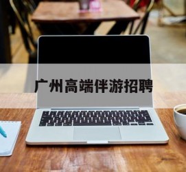 玉田广州高端伴游雇用(广州私家助理伴游雇用)